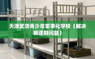天津武清青少年军事化学校（解决叛逆期问题）