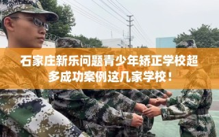 石家庄新乐问题青少年矫正学校超多成功案例这几家学校！