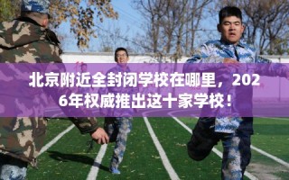 北京附近全封闭学校在哪里，2026年权威推出这十家学校！