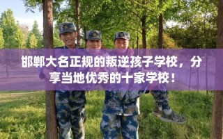 邯郸大名正规的叛逆孩子学校，分享当地优秀的十家学校！