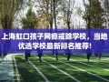上海虹口孩子网瘾戒除学校，当地优选学校最新排名推荐!
