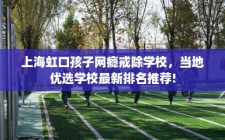 上海虹口孩子网瘾戒除学校，当地优选学校最新排名推荐!