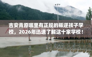 吉安青原哪里有正规的叛逆孩子学校，2026年迅速了解这十家学校！