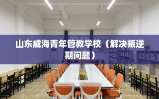 山东威海青年管教学校（解决叛逆期问题）