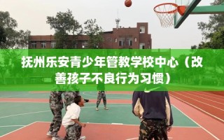 抚州乐安青少年管教学校中心（改善孩子不良行为习惯）