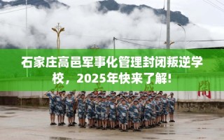 石家庄高邑军事化管理封闭叛逆学校，2025年快来了解!