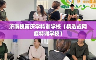 济南槐荫厌学特训学校（精选戒网瘾特训学校）