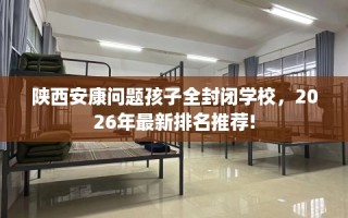 陕西安康问题孩子全封闭学校，2026年最新排名推荐!