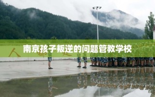 南京孩子叛逆的问题管教学校