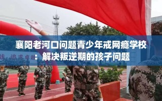 襄阳老河口问题青少年戒网瘾学校：解决叛逆期的孩子问题