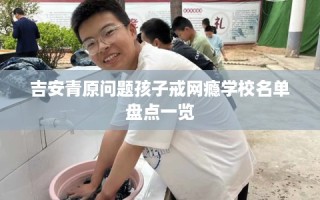 吉安青原问题孩子戒网瘾学校名单盘点一览