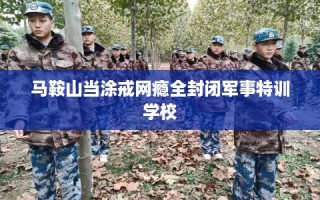 马鞍山当涂戒网瘾全封闭军事特训学校