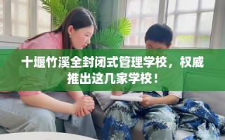 十堰竹溪全封闭式管理学校，权威推出这几家学校！