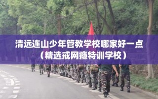 清远连山少年管教学校哪家好一点（精选戒网瘾特训学校）