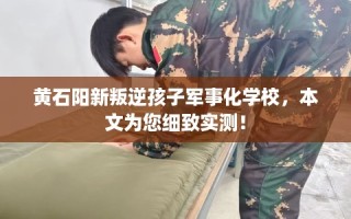 黄石阳新叛逆孩子军事化学校，本文为您细致实测！