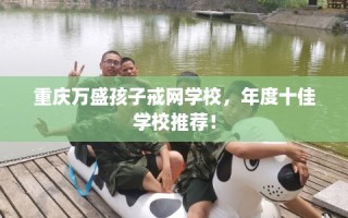 重庆万盛孩子戒网学校，年度十佳学校推荐！