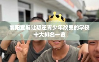襄阳宜城让叛逆青少年改变的学校十大排名一览