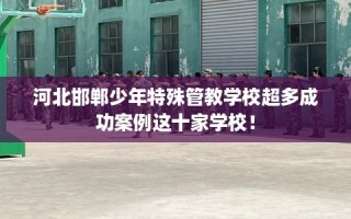 河北邯郸少年特殊管教学校超多成功案例这十家学校！