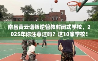 南昌青云谱叛逆管教封闭式学校，2025年你注意过吗？这10家学校！