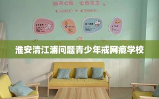 淮安清江浦问题青少年戒网瘾学校