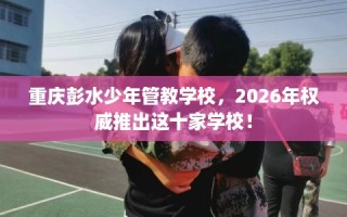 重庆彭水少年管教学校，2026年权威推出这十家学校！