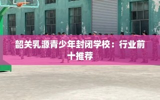 韶关乳源青少年封闭学校：行业前十推荐