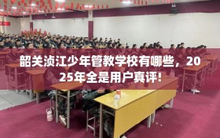 韶关浈江少年管教学校有哪些，2025年全是用户真评!