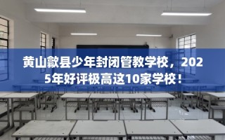 黄山歙县少年封闭管教学校，2025年好评极高这10家学校！