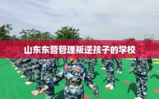 山东东营管理叛逆孩子的学校