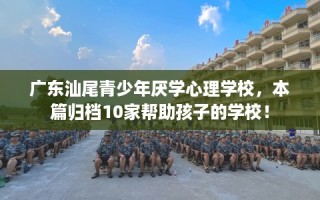 广东汕尾青少年厌学心理学校，本篇归档10家帮助孩子的学校！
