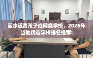 丽水遂昌孩子戒网瘾学校，2026年当地优选学校排名推荐!