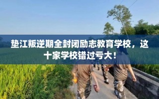 垫江叛逆期全封闭励志教育学校，这十家学校错过亏大！