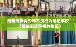 潮州潮安青少年不良行为矫正学校（解决沉迷手机的情况）