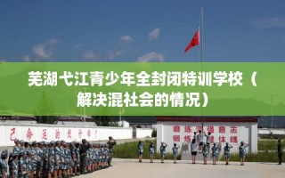 芜湖弋江青少年全封闭特训学校（解决混社会的情况）