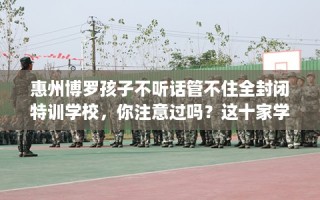 惠州博罗孩子不听话管不住全封闭特训学校，你注意过吗？这十家学校！