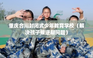 重庆合川封闭式少年教育学校（解决孩子叛逆期问题）