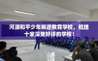河源和平少年叛逆教育学校，梳理十家深受好评的学校！