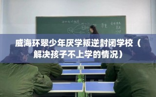 威海环翠少年厌学叛逆封闭学校（解决孩子不上学的情况）