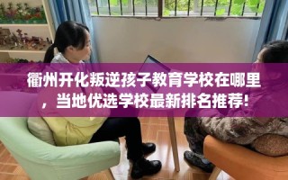 衢州开化叛逆孩子教育学校在哪里，当地优选学校最新排名推荐!