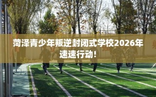 菏泽青少年叛逆封闭式学校2026年速速行动!