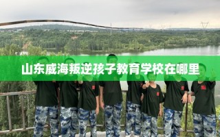山东威海叛逆孩子教育学校在哪里