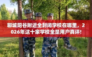 聊城阳谷附近全封闭学校在哪里，2026年这十家学校全是用户真评!