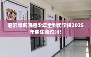 临沂郯城问题少年全封闭学校2025年你注意过吗！