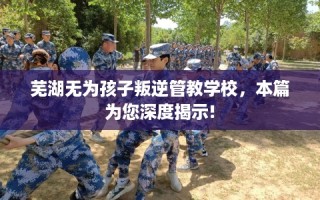 芜湖无为孩子叛逆管教学校，本篇为您深度揭示!