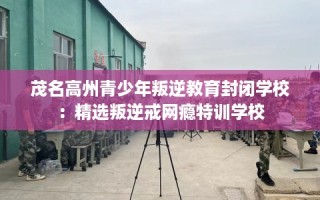 茂名高州青少年叛逆教育封闭学校：精选叛逆戒网瘾特训学校