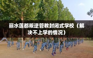 丽水莲都叛逆管教封闭式学校（解决不上学的情况）