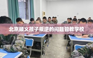 北京顺义孩子叛逆的问题管教学校