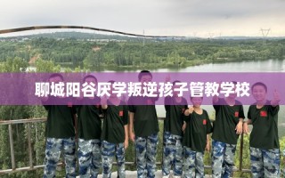 聊城阳谷厌学叛逆孩子管教学校