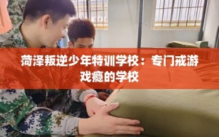 菏泽叛逆少年特训学校：专门戒游戏瘾的学校