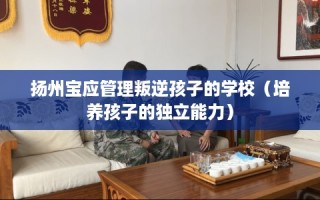扬州宝应管理叛逆孩子的学校（培养孩子的独立能力）
